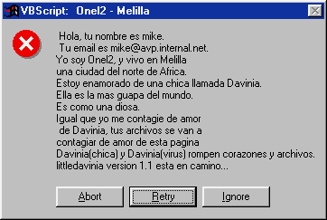 VBScript: Onel2 - Melilla Hola, tu nombre es [��� ������������]. Tu correo electrónico es [email-����� ������������]. Yo soy Onel2, y vivo en Melilla una ciudad del norte de África. Estoy enamorado de una chica llamada Davinia. Ella es la mas guapa del mundo. Es como una diosa. Igual que yo me contagie de amor de Davinia, tus archivos se contagiarán de amor de esta página Davinia (chica) y Davinia (virus) rompen corazones y archivos. littledavinia versión 1.1 esta en camino ... [Abortar] [Reintentar] [Ignorar]